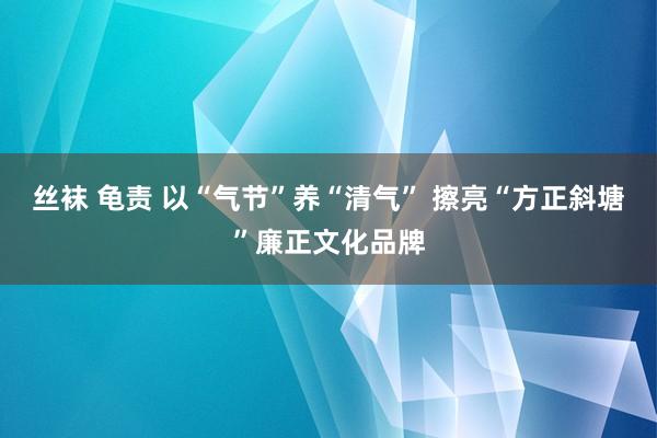 丝袜 龟责 以“气节”养“清气” 擦亮“方正斜塘”廉正文化品牌