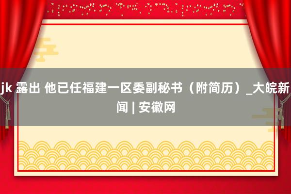 jk 露出 他已任福建一区委副秘书（附简历）_大皖新闻 | 安徽网