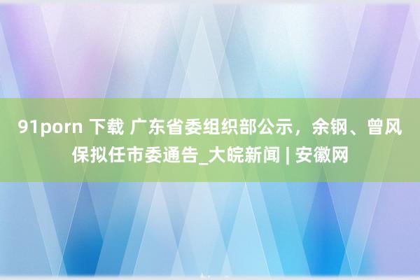 91porn 下载 广东省委组织部公示，余钢、曾风保拟任市委通告_大皖新闻 | 安徽网