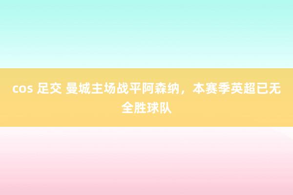 cos 足交 曼城主场战平阿森纳，本赛季英超已无全胜球队