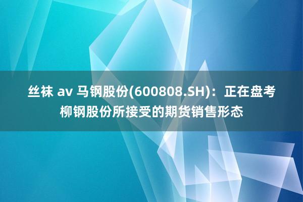 丝袜 av 马钢股份(600808.SH)：正在盘考柳钢股份所接受的期货销售形态