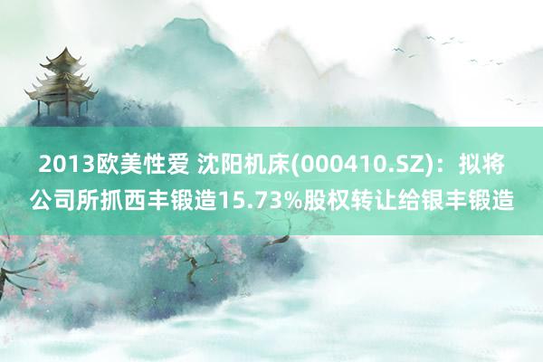 2013欧美性爱 沈阳机床(000410.SZ)：拟将公司所抓西丰锻造15.73%股权转让给银丰锻造