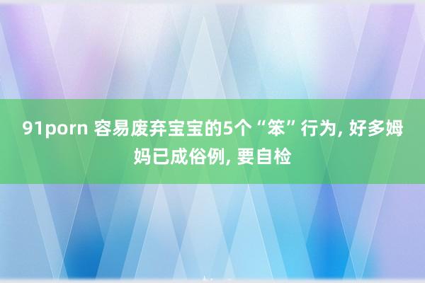 91porn 容易废弃宝宝的5个“笨”行为， 好多姆妈已成俗例， 要自检