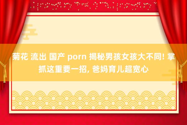 菊花 流出 国产 porn 揭秘男孩女孩大不同! 掌抓这重要一招， 爸妈育儿超宽心