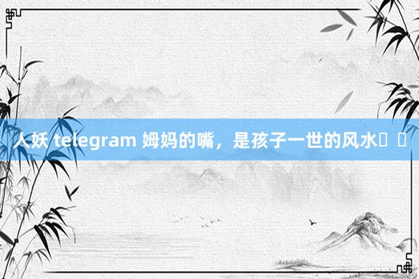 人妖 telegram 姆妈的嘴，是孩子一世的风水❗️