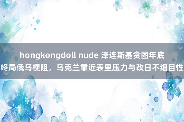 hongkongdoll nude 泽连斯基贪图年底终局俄乌梗阻，乌克兰靠近表里压力与改日不细目性