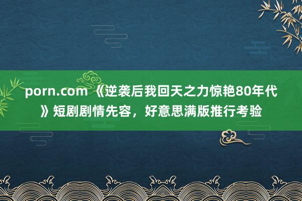 porn.com 《逆袭后我回天之力惊艳80年代》短剧剧情先容，好意思满版推行考验