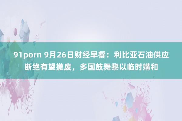 91porn 9月26日财经早餐：利比亚石油供应断绝有望撤废，多国鼓舞黎以临时媾和