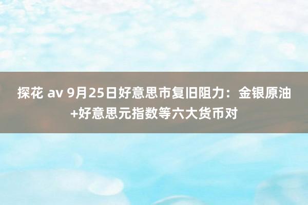 探花 av 9月25日好意思市复旧阻力：金银原油+好意思元指数等六大货币对