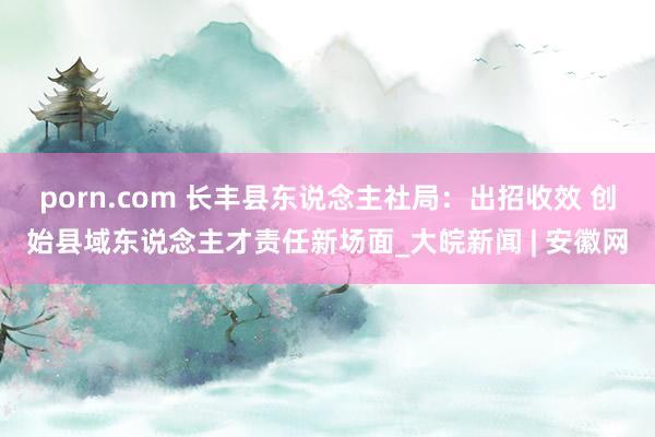 porn.com 长丰县东说念主社局：出招收效 创始县域东说念主才责任新场面_大皖新闻 | 安徽网