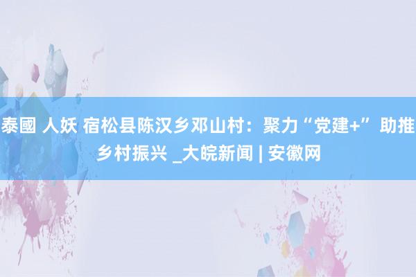 泰國 人妖 宿松县陈汉乡邓山村：聚力“党建+” 助推乡村振兴 _大皖新闻 | 安徽网