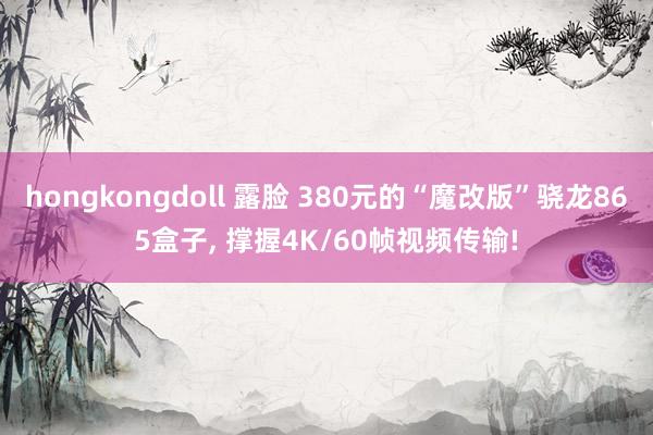 hongkongdoll 露脸 380元的“魔改版”骁龙865盒子， 撑握4K/60帧视频传输!