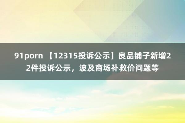 91porn 【12315投诉公示】良品铺子新增22件投诉公示，波及商场补救价问题等