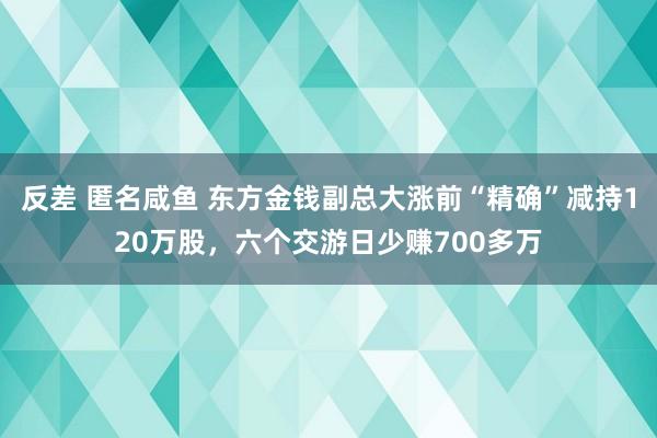 反差 匿名咸鱼 东方金钱副总大涨前“精确”减持120万股，六个交游日少赚700多万