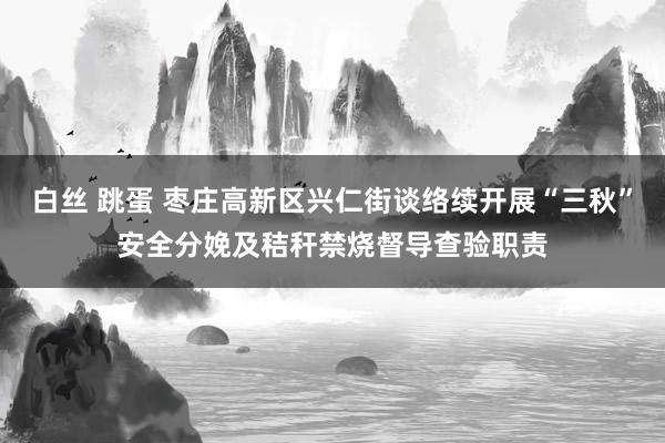 白丝 跳蛋 枣庄高新区兴仁街谈络续开展“三秋”安全分娩及秸秆禁烧督导查验职责