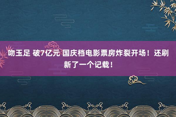 吻玉足 破7亿元 国庆档电影票房炸裂开场！还刷新了一个记载！