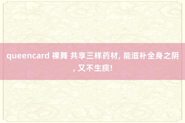 queencard 裸舞 共享三样药材, 能滋补全身之阴, 又不生痰!