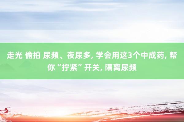 走光 偷拍 尿频、夜尿多， 学会用这3个中成药， 帮你“拧紧”开关， 隔离尿频