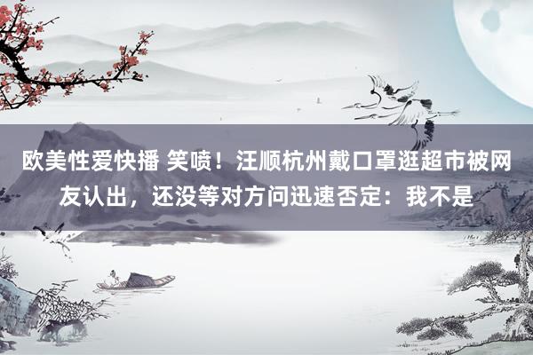 欧美性爱快播 笑喷！汪顺杭州戴口罩逛超市被网友认出，还没等对方问迅速否定：我不是