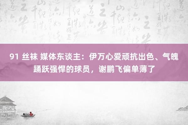 91 丝袜 媒体东谈主：伊万心爱顽抗出色、气魄踊跃强悍的球员，谢鹏飞偏单薄了