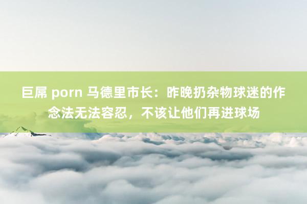 巨屌 porn 马德里市长：昨晚扔杂物球迷的作念法无法容忍，不该让他们再进球场