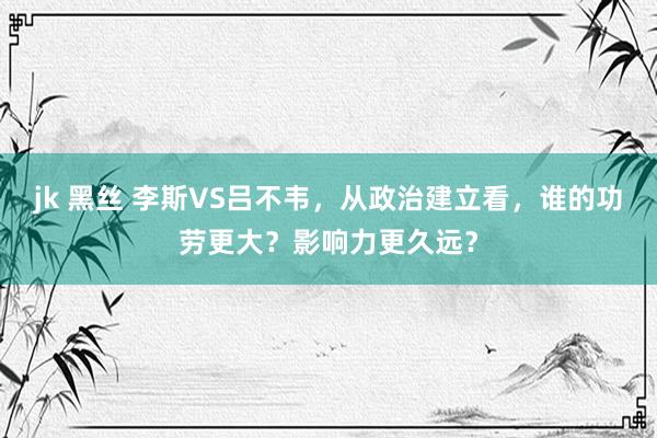 jk 黑丝 李斯VS吕不韦，从政治建立看，谁的功劳更大？影响力更久远？