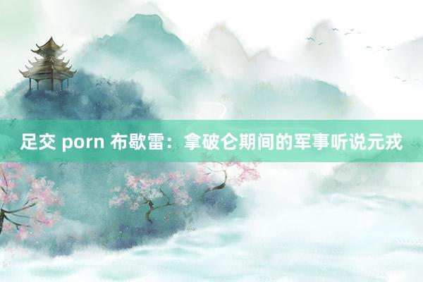 足交 porn 布歇雷：拿破仑期间的军事听说元戎