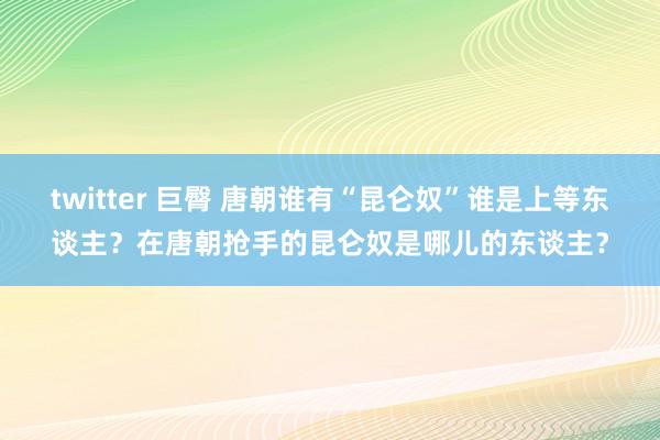 twitter 巨臀 唐朝谁有“昆仑奴”谁是上等东谈主？在唐朝抢手的昆仑奴是哪儿的东谈主？