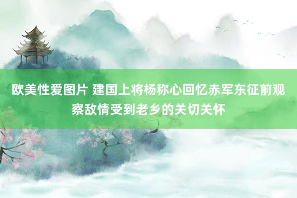 欧美性爱图片 建国上将杨称心回忆赤军东征前观察敌情受到老乡的关切关怀