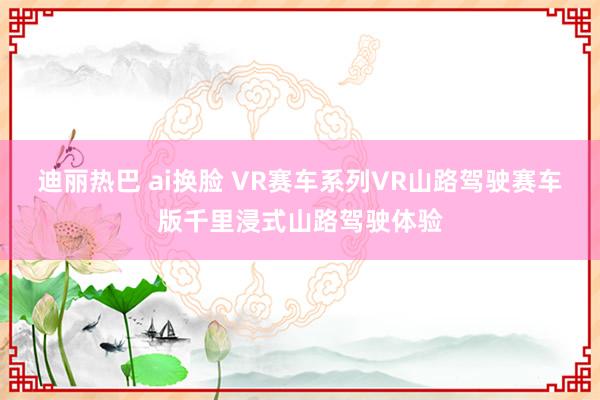 迪丽热巴 ai换脸 VR赛车系列VR山路驾驶赛车版千里浸式山路驾驶体验