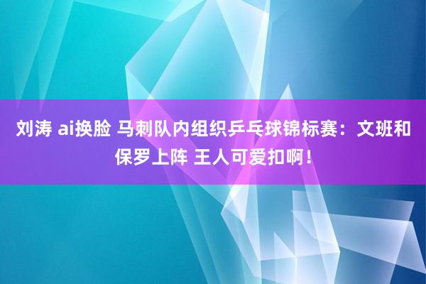 刘涛 ai换脸 马刺队内组织乒乓球锦标赛：文班和保罗上阵 王人可爱扣啊！