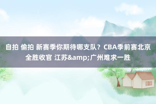 自拍 偷拍 新赛季你期待哪支队？CBA季前赛北京全胜收官 江苏&广州难求一胜