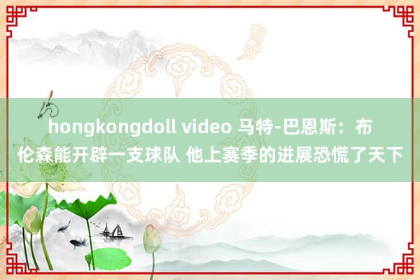 hongkongdoll video 马特-巴恩斯：布伦森能开辟一支球队 他上赛季的进展恐慌了天下