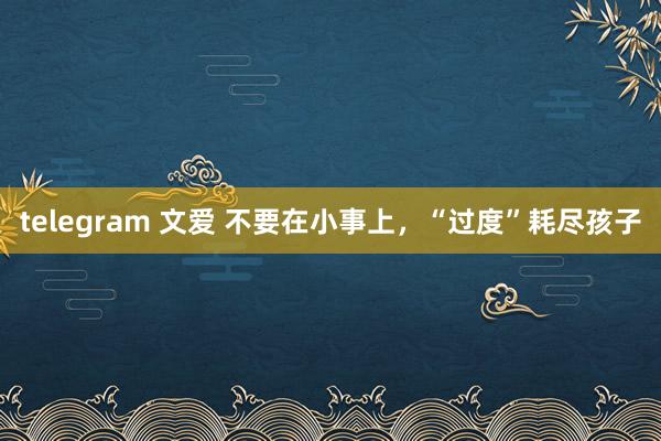 telegram 文爱 不要在小事上，“过度”耗尽孩子