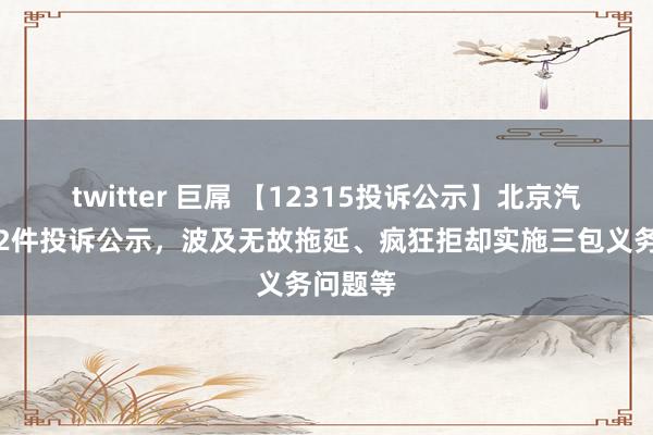 twitter 巨屌 【12315投诉公示】北京汽车新增2件投诉公示，波及无故拖延、疯狂拒却实施三包义务问题等