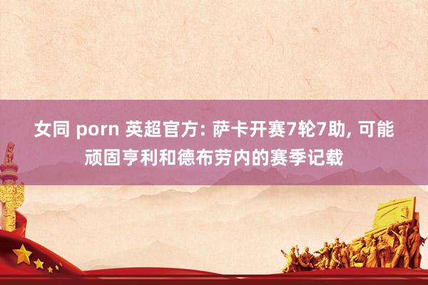 女同 porn 英超官方: 萨卡开赛7轮7助, 可能顽固亨利和德布劳内的赛季记载