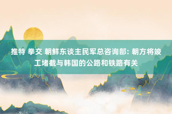 推特 拳交 朝鲜东谈主民军总咨询部: 朝方将竣工堵截与韩国的公路和铁路有关