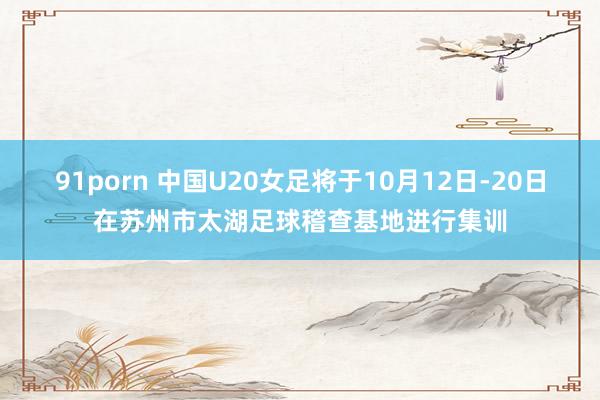 91porn 中国U20女足将于10月12日-20日在苏州市太湖足球稽查基地进行集训