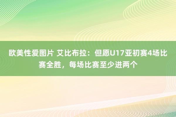 欧美性爱图片 艾比布拉：但愿U17亚初赛4场比赛全胜，每场比赛至少进两个