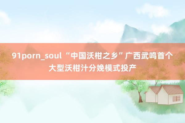 91porn_soul “中国沃柑之乡”广西武鸣首个大型沃柑汁分娩模式投产