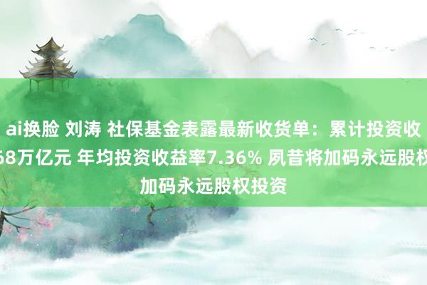 ai换脸 刘涛 社保基金表露最新收货单：累计投资收益1.68万亿元 年均投资收益率7.36% 夙昔将加码永远股权投资