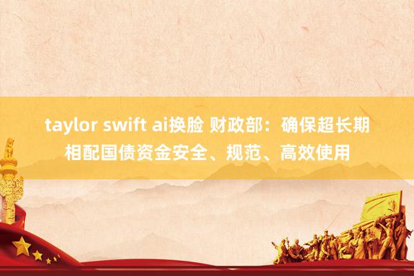 taylor swift ai换脸 财政部：确保超长期相配国债资金安全、规范、高效使用