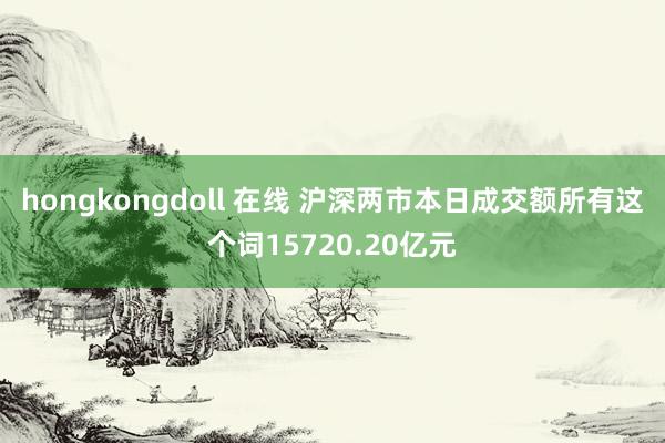 hongkongdoll 在线 沪深两市本日成交额所有这个词15720.20亿元