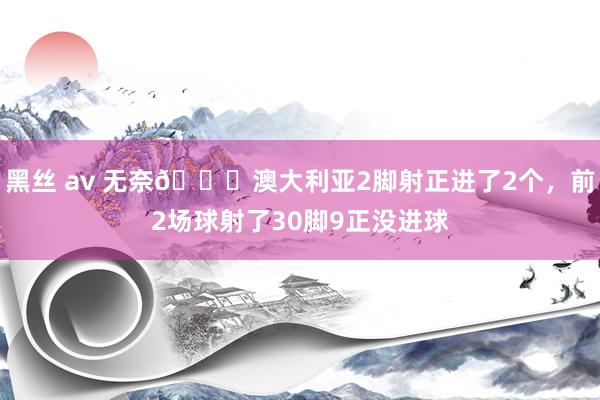 黑丝 av 无奈😔澳大利亚2脚射正进了2个，前2场球射了30脚9正没进球