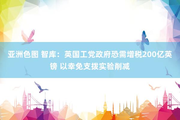 亚洲色图 智库：英国工党政府恐需增税200亿英镑 以幸免支拨实验削减