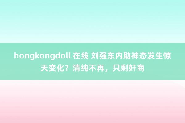 hongkongdoll 在线 刘强东内助神态发生惊天变化？清纯不再，只剩奸商