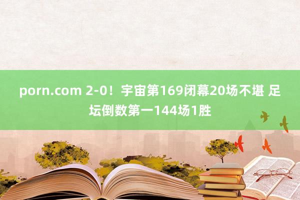 porn.com 2-0！宇宙第169闭幕20场不堪 足坛倒数第一144场1胜