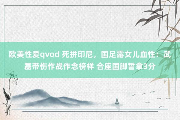 欧美性爱qvod 死拼印尼，国足露女儿血性：武磊带伤作战作念榜样 合座国脚誓拿3分