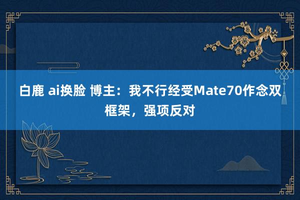 白鹿 ai换脸 博主：我不行经受Mate70作念双框架，强项反对