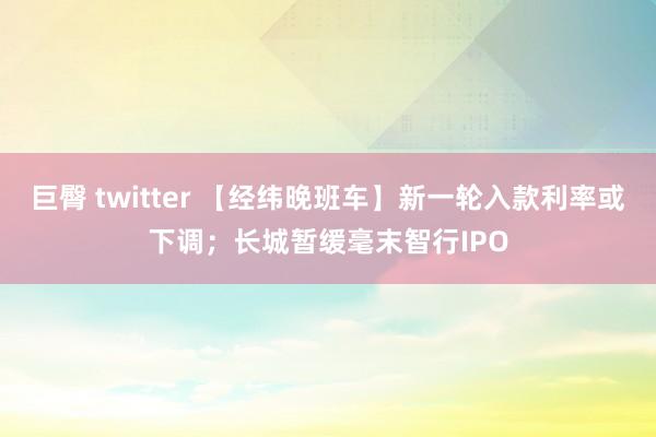 巨臀 twitter 【经纬晚班车】新一轮入款利率或下调；长城暂缓毫末智行IPO